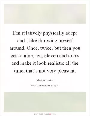 I’m relatively physically adept and I like throwing myself around. Once, twice, but then you get to nine, ten, eleven and to try and make it look realistic all the time, that’s not very pleasant Picture Quote #1