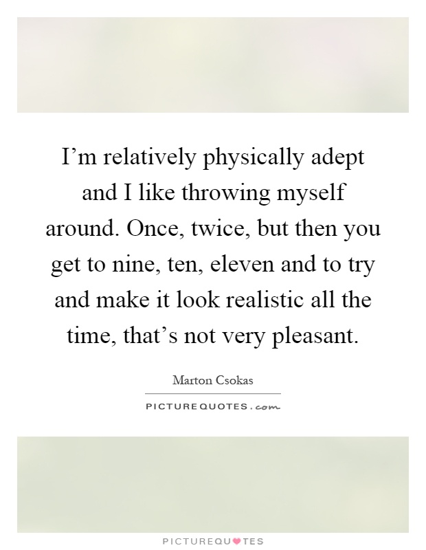 I'm relatively physically adept and I like throwing myself around. Once, twice, but then you get to nine, ten, eleven and to try and make it look realistic all the time, that's not very pleasant Picture Quote #1