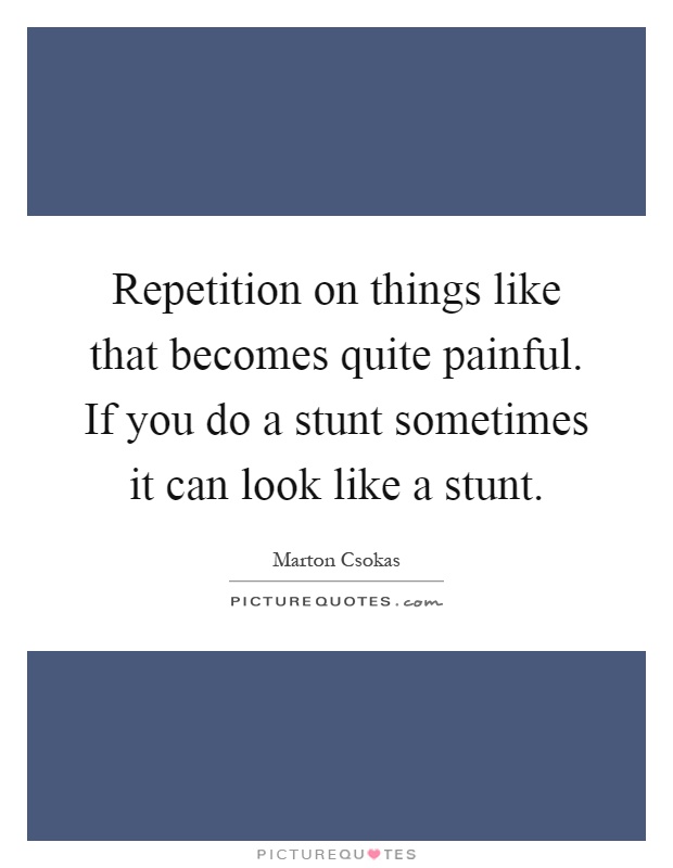 Repetition on things like that becomes quite painful. If you do a stunt sometimes it can look like a stunt Picture Quote #1