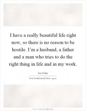 I have a really beautiful life right now, so there is no reason to be hostile. I’m a husband, a father and a man who tries to do the right thing in life and in my work Picture Quote #1