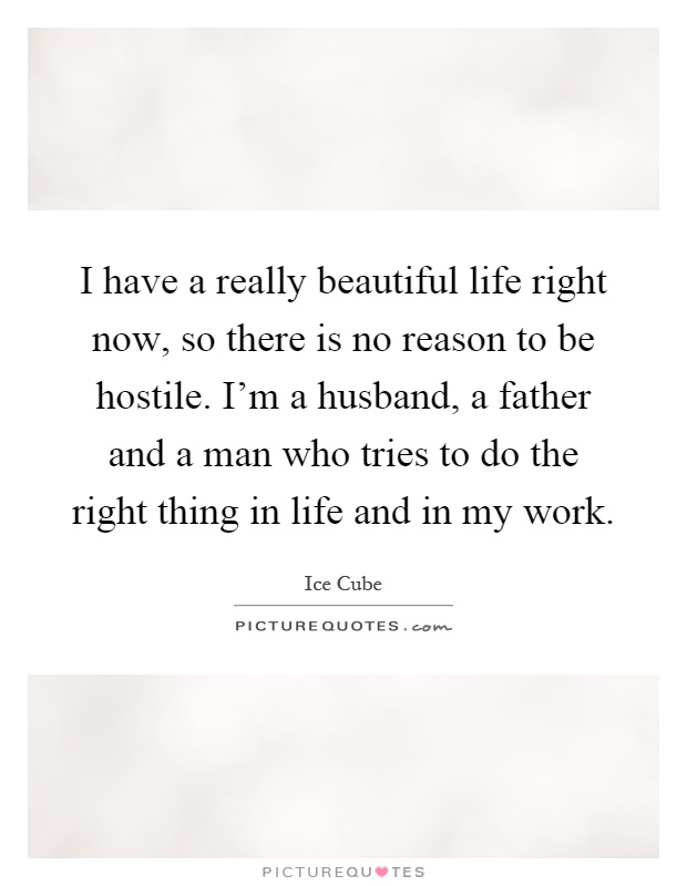 I have a really beautiful life right now, so there is no reason to be hostile. I'm a husband, a father and a man who tries to do the right thing in life and in my work Picture Quote #1