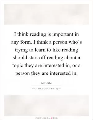 I think reading is important in any form. I think a person who’s trying to learn to like reading should start off reading about a topic they are interested in, or a person they are interested in Picture Quote #1