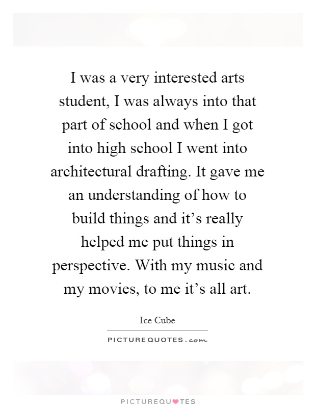 I was a very interested arts student, I was always into that part of school and when I got into high school I went into architectural drafting. It gave me an understanding of how to build things and it's really helped me put things in perspective. With my music and my movies, to me it's all art Picture Quote #1