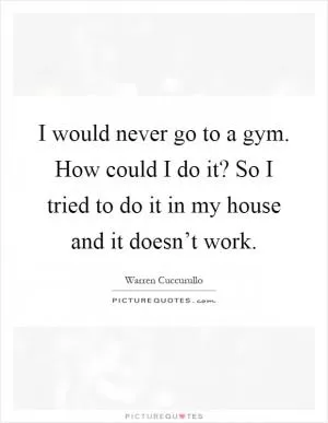 I would never go to a gym. How could I do it? So I tried to do it in my house and it doesn’t work Picture Quote #1