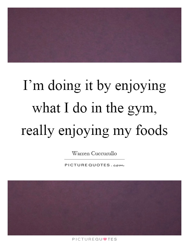 I'm doing it by enjoying what I do in the gym, really enjoying my foods Picture Quote #1