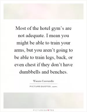 Most of the hotel gym’s are not adequate. I mean you might be able to train your arms, but you aren’t going to be able to train legs, back, or even chest if they don’t have dumbbells and benches Picture Quote #1
