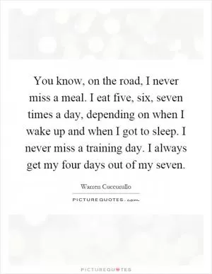 You know, on the road, I never miss a meal. I eat five, six, seven times a day, depending on when I wake up and when I got to sleep. I never miss a training day. I always get my four days out of my seven Picture Quote #1