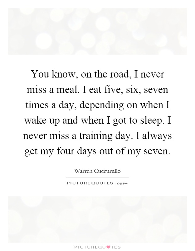 You know, on the road, I never miss a meal. I eat five, six, seven times a day, depending on when I wake up and when I got to sleep. I never miss a training day. I always get my four days out of my seven Picture Quote #1