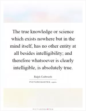 The true knowledge or science which exists nowhere but in the mind itself, has no other entity at all besides intelligibility; and therefore whatsoever is clearly intelligible, is absolutely true Picture Quote #1