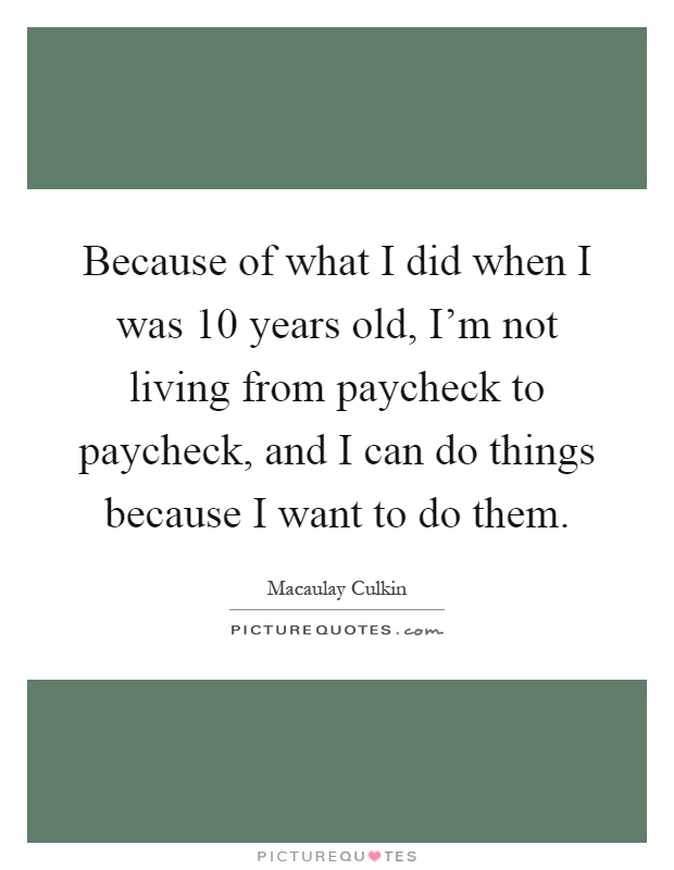 Because of what I did when I was 10 years old, I'm not living from paycheck to paycheck, and I can do things because I want to do them Picture Quote #1