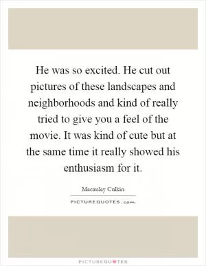 He was so excited. He cut out pictures of these landscapes and neighborhoods and kind of really tried to give you a feel of the movie. It was kind of cute but at the same time it really showed his enthusiasm for it Picture Quote #1