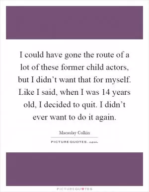 I could have gone the route of a lot of these former child actors, but I didn’t want that for myself. Like I said, when I was 14 years old, I decided to quit. I didn’t ever want to do it again Picture Quote #1
