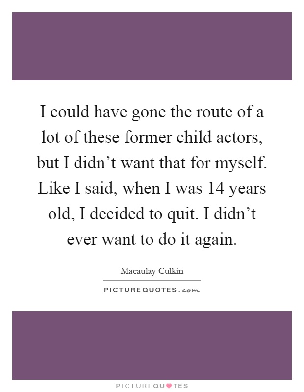 I could have gone the route of a lot of these former child actors, but I didn't want that for myself. Like I said, when I was 14 years old, I decided to quit. I didn't ever want to do it again Picture Quote #1