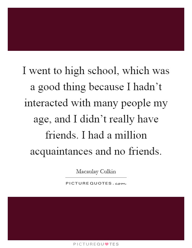 I went to high school, which was a good thing because I hadn't interacted with many people my age, and I didn't really have friends. I had a million acquaintances and no friends Picture Quote #1