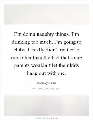 I’m doing naughty things, I’m drinking too much, I’m going to clubs. It really didn’t matter to me, other than the fact that some parents wouldn’t let their kids hang out with me Picture Quote #1