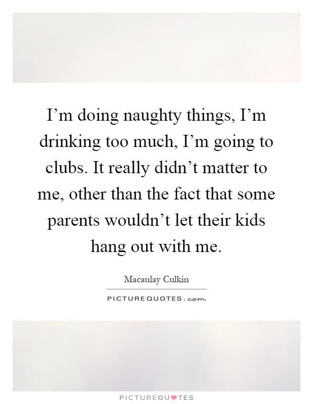 I'm doing naughty things, I'm drinking too much, I'm going to clubs. It really didn't matter to me, other than the fact that some parents wouldn't let their kids hang out with me Picture Quote #1