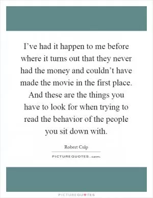 I’ve had it happen to me before where it turns out that they never had the money and couldn’t have made the movie in the first place. And these are the things you have to look for when trying to read the behavior of the people you sit down with Picture Quote #1