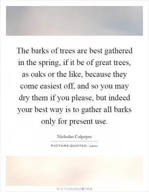 The barks of trees are best gathered in the spring, if it be of great trees, as oaks or the like, because they come easiest off, and so you may dry them if you please, but indeed your best way is to gather all barks only for present use Picture Quote #1