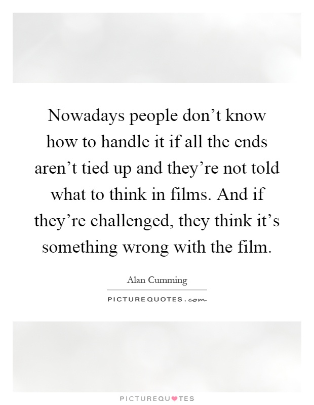 Nowadays people don't know how to handle it if all the ends aren't tied up and they're not told what to think in films. And if they're challenged, they think it's something wrong with the film Picture Quote #1