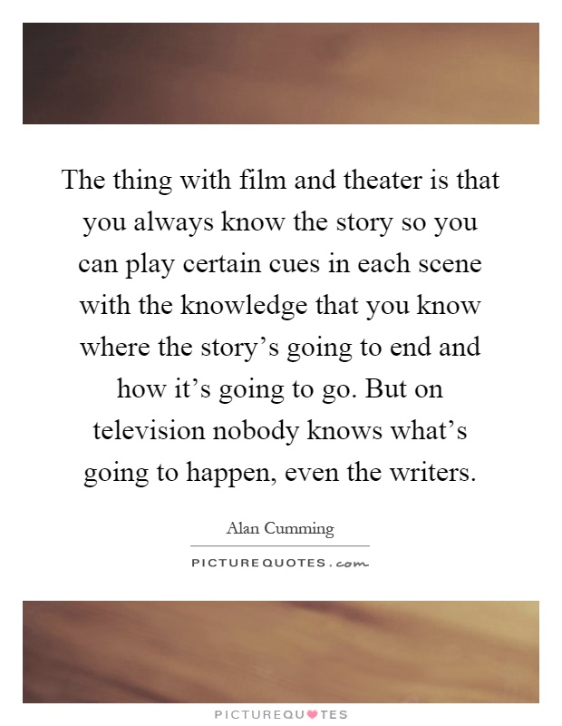 The thing with film and theater is that you always know the story so you can play certain cues in each scene with the knowledge that you know where the story's going to end and how it's going to go. But on television nobody knows what's going to happen, even the writers Picture Quote #1