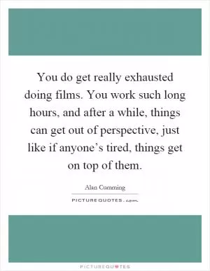 You do get really exhausted doing films. You work such long hours, and after a while, things can get out of perspective, just like if anyone’s tired, things get on top of them Picture Quote #1