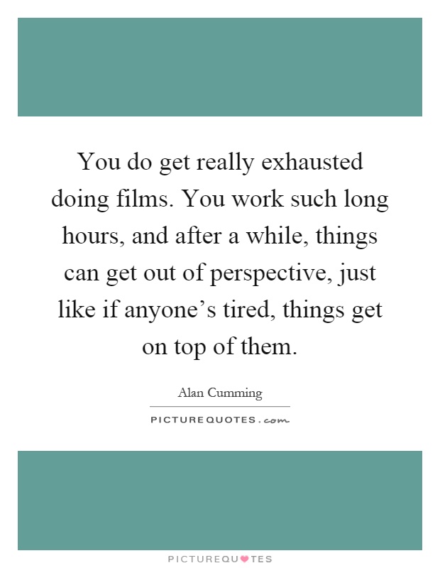 You do get really exhausted doing films. You work such long hours, and after a while, things can get out of perspective, just like if anyone's tired, things get on top of them Picture Quote #1