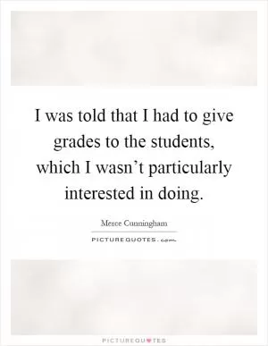 I was told that I had to give grades to the students, which I wasn’t particularly interested in doing Picture Quote #1