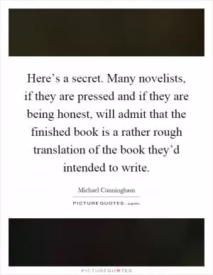 Here’s a secret. Many novelists, if they are pressed and if they are being honest, will admit that the finished book is a rather rough translation of the book they’d intended to write Picture Quote #1