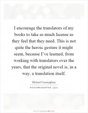 I encourage the translators of my books to take as much license as they feel that they need. This is not quite the heroic gesture it might seem, because I’ve learned, from working with translators over the years, that the original novel is, in a way, a translation itself Picture Quote #1