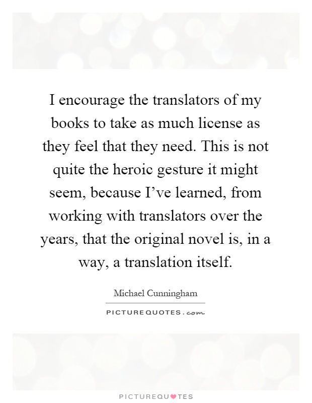 I encourage the translators of my books to take as much license as they feel that they need. This is not quite the heroic gesture it might seem, because I've learned, from working with translators over the years, that the original novel is, in a way, a translation itself Picture Quote #1