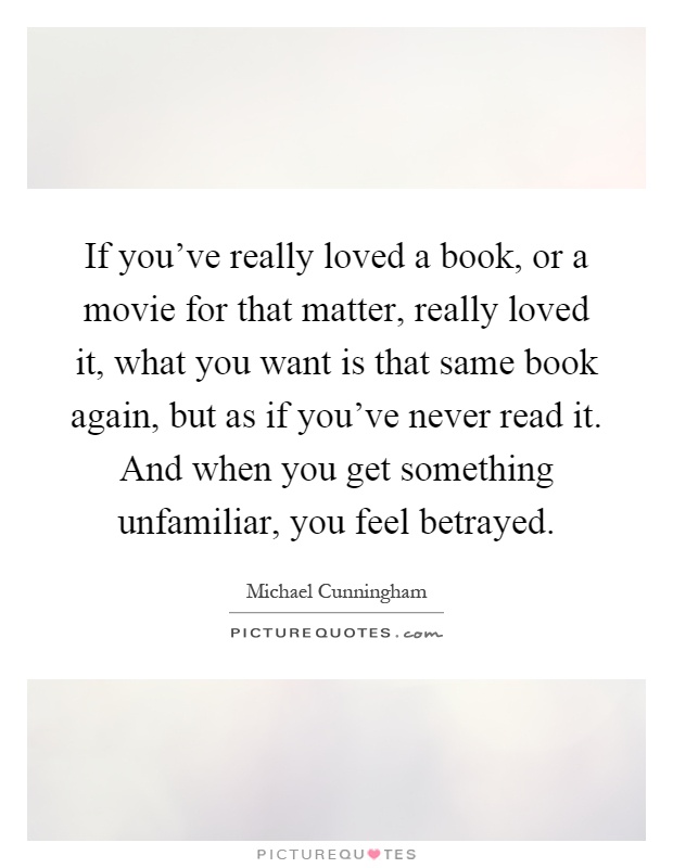If you've really loved a book, or a movie for that matter, really loved it, what you want is that same book again, but as if you've never read it. And when you get something unfamiliar, you feel betrayed Picture Quote #1