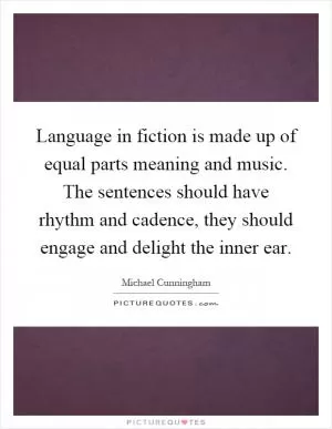 Language in fiction is made up of equal parts meaning and music. The sentences should have rhythm and cadence, they should engage and delight the inner ear Picture Quote #1