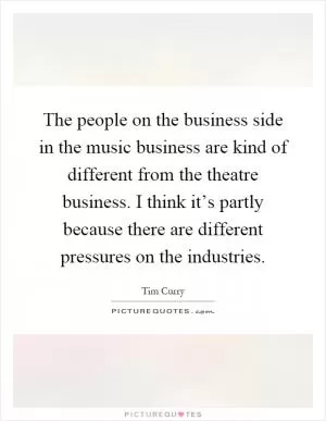 The people on the business side in the music business are kind of different from the theatre business. I think it’s partly because there are different pressures on the industries Picture Quote #1