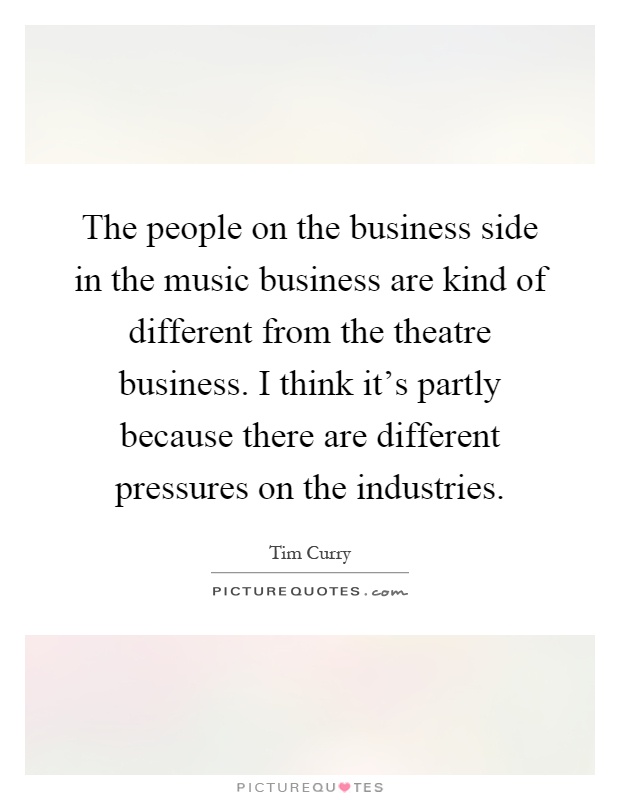 The people on the business side in the music business are kind of different from the theatre business. I think it's partly because there are different pressures on the industries Picture Quote #1