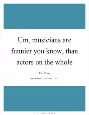 Um, musicians are funnier you know, than actors on the whole Picture Quote #1