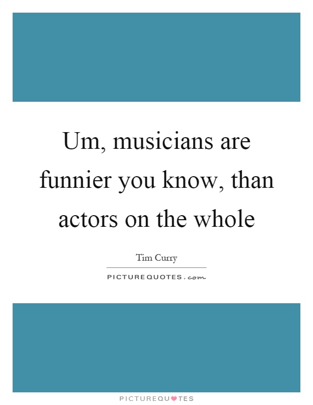 Um, musicians are funnier you know, than actors on the whole Picture Quote #1
