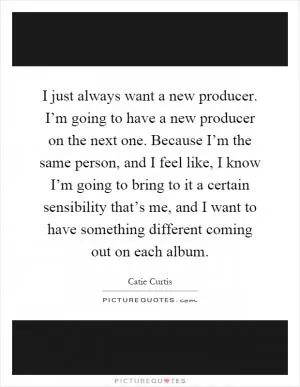 I just always want a new producer. I’m going to have a new producer on the next one. Because I’m the same person, and I feel like, I know I’m going to bring to it a certain sensibility that’s me, and I want to have something different coming out on each album Picture Quote #1
