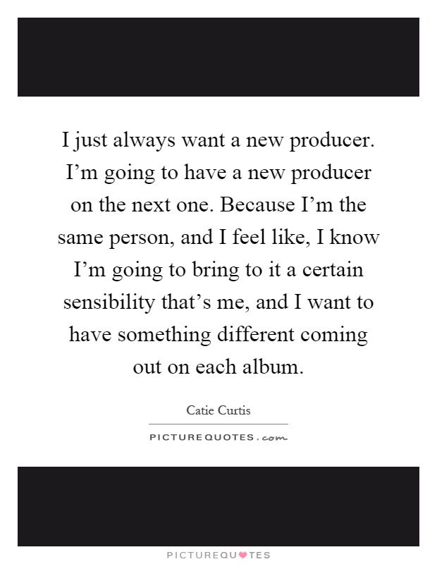 I just always want a new producer. I'm going to have a new producer on the next one. Because I'm the same person, and I feel like, I know I'm going to bring to it a certain sensibility that's me, and I want to have something different coming out on each album Picture Quote #1