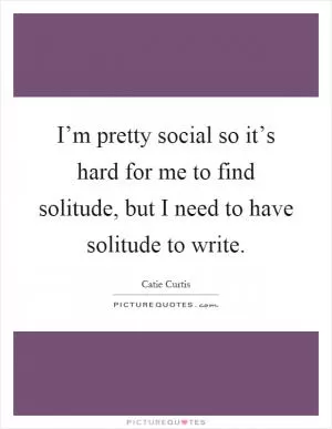 I’m pretty social so it’s hard for me to find solitude, but I need to have solitude to write Picture Quote #1