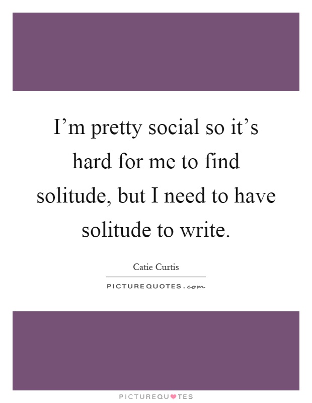 I'm pretty social so it's hard for me to find solitude, but I need to have solitude to write Picture Quote #1