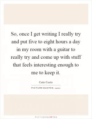 So, once I get writing I really try and put five to eight hours a day in my room with a guitar to really try and come up with stuff that feels interesting enough to me to keep it Picture Quote #1