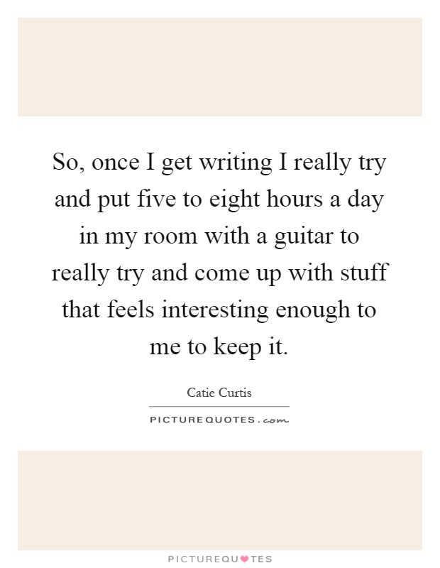So, once I get writing I really try and put five to eight hours a day in my room with a guitar to really try and come up with stuff that feels interesting enough to me to keep it Picture Quote #1