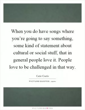 When you do have songs where you’re going to say something, some kind of statement about cultural or social stuff, that in general people love it. People love to be challenged in that way Picture Quote #1