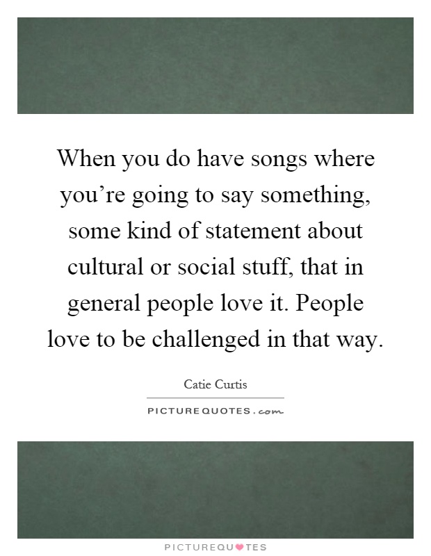 When you do have songs where you're going to say something, some kind of statement about cultural or social stuff, that in general people love it. People love to be challenged in that way Picture Quote #1