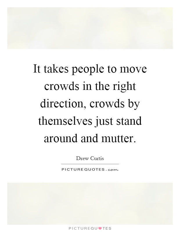 It takes people to move crowds in the right direction, crowds by themselves just stand around and mutter Picture Quote #1
