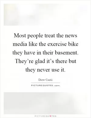 Most people treat the news media like the exercise bike they have in their basement. They’re glad it’s there but they never use it Picture Quote #1