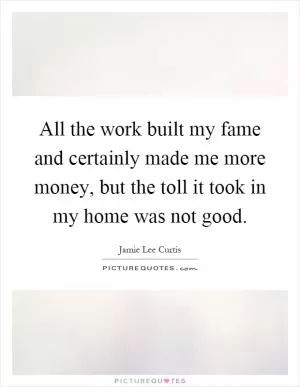 All the work built my fame and certainly made me more money, but the toll it took in my home was not good Picture Quote #1