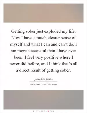 Getting sober just exploded my life. Now I have a much clearer sense of myself and what I can and can’t do. I am more successful than I have ever been. I feel very positive where I never did before, and I think that’s all a direct result of getting sober Picture Quote #1