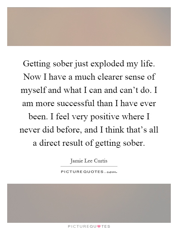 Getting sober just exploded my life. Now I have a much clearer sense of myself and what I can and can't do. I am more successful than I have ever been. I feel very positive where I never did before, and I think that's all a direct result of getting sober Picture Quote #1