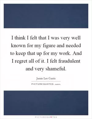 I think I felt that I was very well known for my figure and needed to keep that up for my work. And I regret all of it. I felt fraudulent and very shameful Picture Quote #1